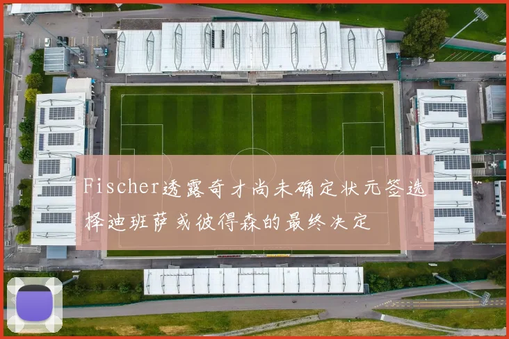Fischer透露奇才尚未确定状元签选择迪班萨或彼得森的最终决定