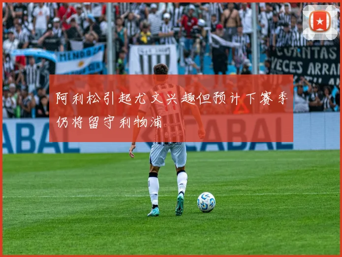 阿利松引起尤文兴趣但预计下赛季仍将留守利物浦