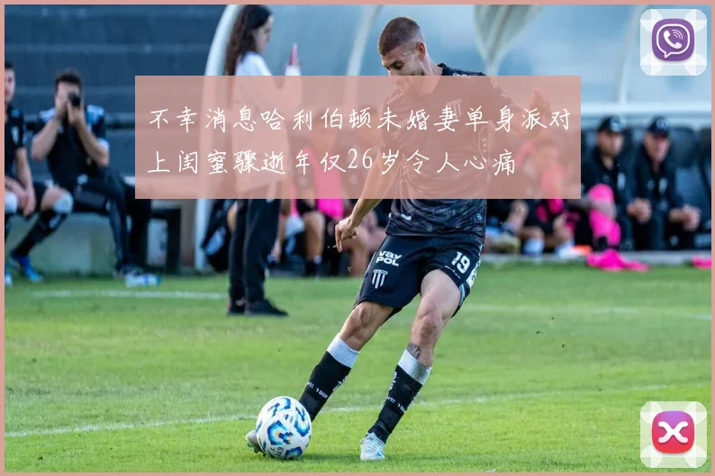不幸消息哈利伯顿未婚妻单身派对上闺蜜骤逝年仅26岁令人心痛
