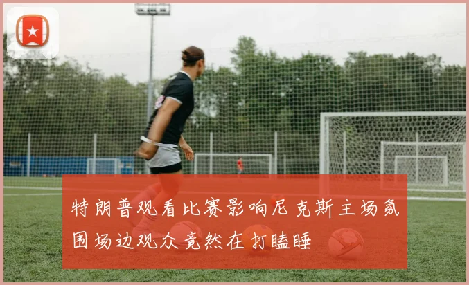 特朗普观看比赛影响尼克斯主场氛围场边观众竟然在打瞌睡