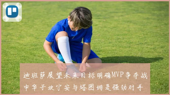 迪班萨展望未来目标明确MVP争夺战中华子坎宁安与塔图姆是强劲对手