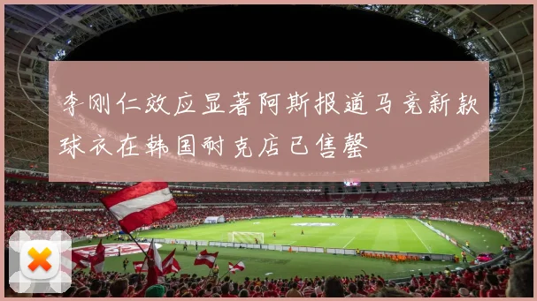 李刚仁效应显著阿斯报道马竞新款球衣在韩国耐克店已售罄