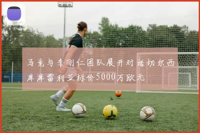 马竞与李刚仁团队展开对话切尔西库库雷利亚标价5000万欧元