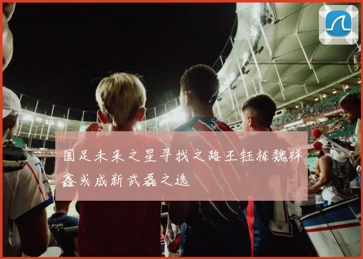 国足未来之星寻找之路王钰栋魏祥鑫或成新武磊之选