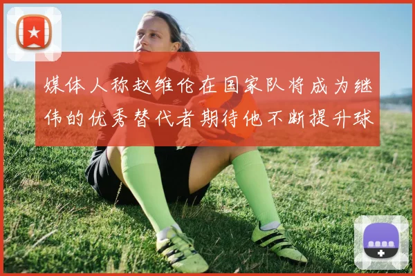 媒体人称赵维伦在国家队将成为继伟的优秀替代者期待他不断提升球技
