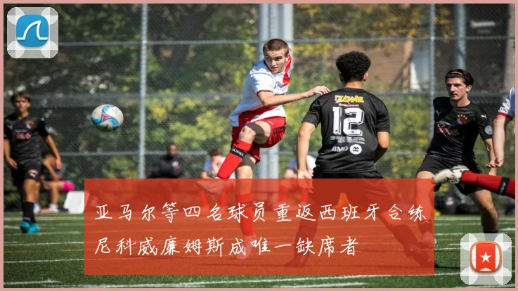 亚马尔等四名球员重返西班牙合练尼科威廉姆斯成唯一缺席者