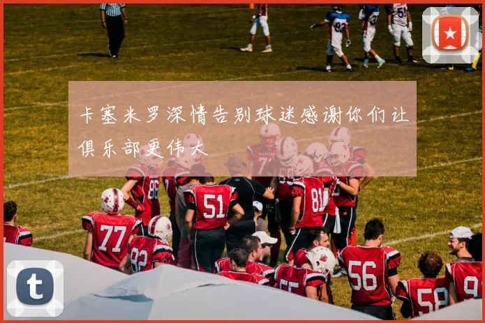 卡塞米罗深情告别球迷感谢你们让俱乐部更伟大