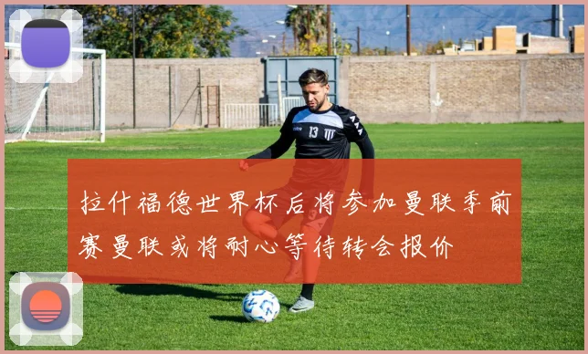 拉什福德世界杯后将参加曼联季前赛曼联或将耐心等待转会报价