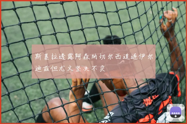 斯基拉透露阿森纳切尔西追逐伊尔迪兹但尤文坚决不卖