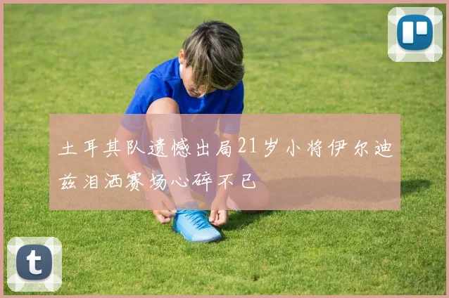 土耳其队遗憾出局21岁小将伊尔迪兹泪洒赛场心碎不已