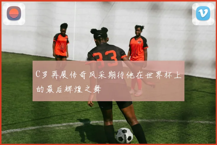 C罗再展传奇风采期待他在世界杯上的最后辉煌之舞