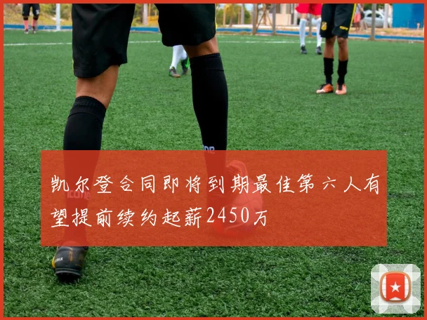凯尔登合同即将到期最佳第六人有望提前续约起薪2450万