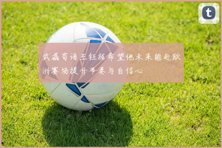武磊寄语王钰栋希望他未来能赴欧洲赛场提升节奏与自信心