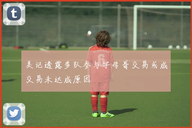 美记透露多队参与字母哥交易或成交易未达成原因