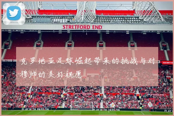 克罗地亚足球崛起带来的挑战与对穆帅的美好祝愿