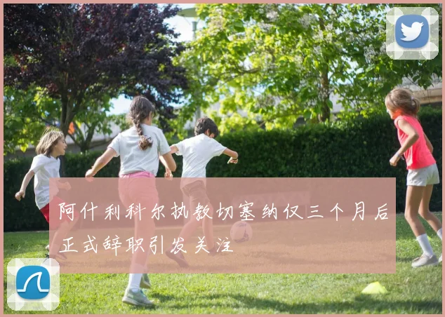 阿什利科尔执教切塞纳仅三个月后正式辞职引发关注